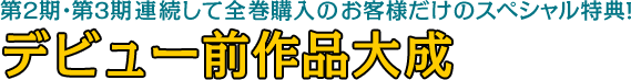 第2期・第3期連続して全巻購入のお客様だけのスペシャル特典！ デビュー前作品大成