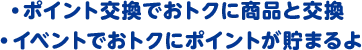 ・ポイント交換でおトクに商品と交換 ・イベントでおトクにポイントが貯まるよ