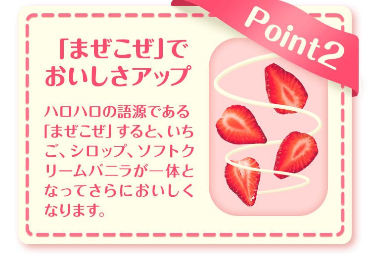 Point2 「まぜこぜ」でおいしさアップ ハロハロの語源である「まぜこぜ」すると、いちご、シロップ、ソフトクリームバニラが一体となってさらにおいしくなります。