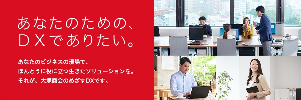 あなたのための、DXでありたい。あなたのビジネスの現場で、ほんとうに役に立つ生きたソリューションを。それが、大塚商会のめざすDXです。