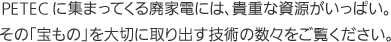 PETECに集まってくる廃家電には、貴重な資源がいっぱい。その「宝もの」を大切に取り出す技術の数々をご覧ください。