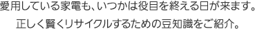 愛用している家電も、いつかは役目を終える日が来ます。正しく賢くリサイクルするための豆知識をご紹介。