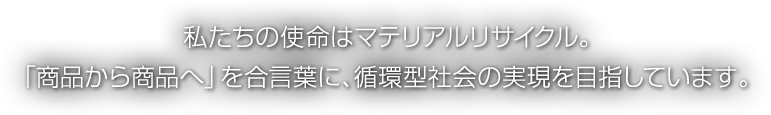 わたしたちの使命はマテリアルリサイクル。「商品から商品へ」を合い言葉に、循環型社会の実現をめざしています。