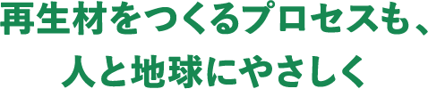 再生材をつくるプロセスも、人と地球にやさしく