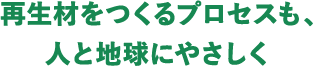 再生材をつくるプロセスも、人と地球にやさしく