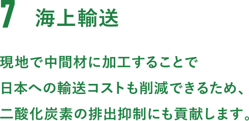 7.海上輸送。現地で中間材に加工することで日本への輸送コストも削減できるため、二酸化炭素の排出抑制にも貢献します。