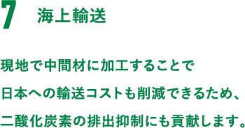 7.海上輸送。現地で中間材に加工することで日本への輸送コストも削減できるため、二酸化炭素の排出抑制にも貢献します。