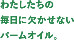 わたしたちの毎日に欠かせないパームオイル。