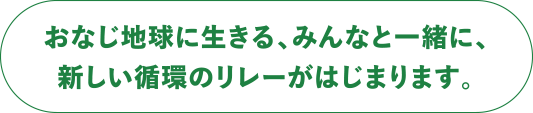 おなじ地球に生きる、みんなと一緒に、新しい循環のリレーがはじまります。