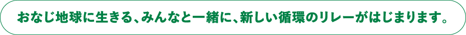 おなじ地球に生きる、みんなと一緒に、新しい循環のリレーがはじまります。