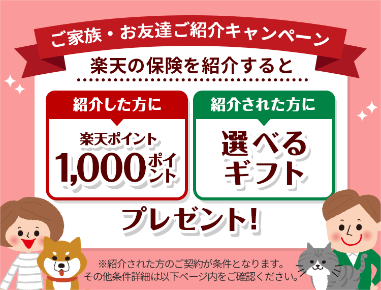 ご家族・お友達ご紹介キャンペーン 楽天の保険を紹介すると紹介した方にもされた方にも選べるギフトプレゼント！ Rakuten楽天損保 Rakuten楽天ペット保険 ※紹介された方のご契約が条件となります。その他条件詳細は以下ページ内をご確認ください。