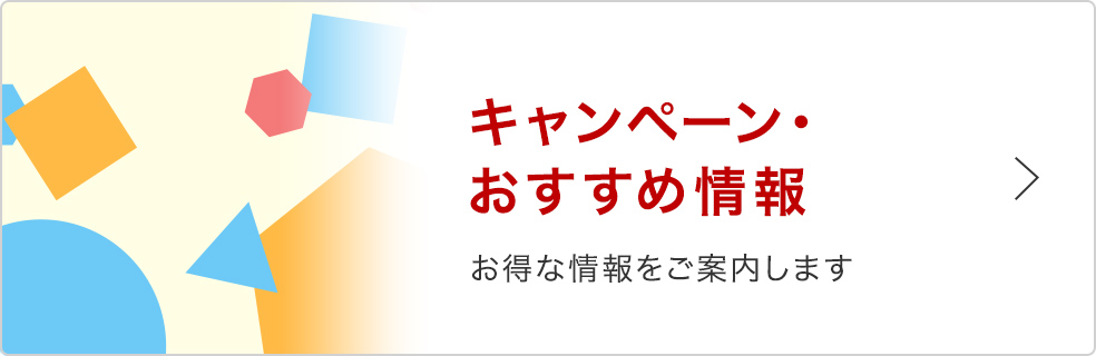 キャンペーン・おすすめ情報 お得な情報をご案内します