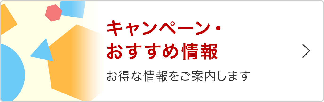 キャンペーン・おすすめ情報 お得な情報をご案内します