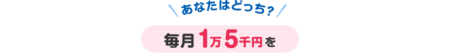 あなたはどっち？毎月1万5千円を