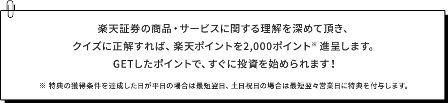 楽天証券の商品・サービスに関する理解を深めて頂き、クイズに正解すれば、楽天ポイントを2,000ポイント※進呈します。GETしたポイントで、すぐに投資を始められます！※特典の獲得条件を達成した日が平日の場合は最短翌日、土日祝日の場合は最短翌々営業日に特典を付与します。