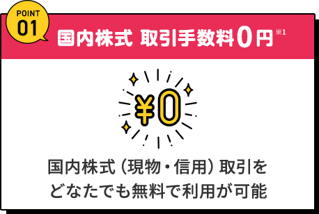 POINT01 国内株式取引手数料0円※1 国内株式（現物・信用）取引をどなたでも無料で利用が可能