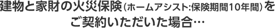 建物と家財の火災保険 （ホームアシスト:保険期間10年間）を ご契約いただいた場合…