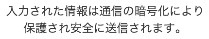 入力された情報は通信の暗号化により保護され安全に送信されます。