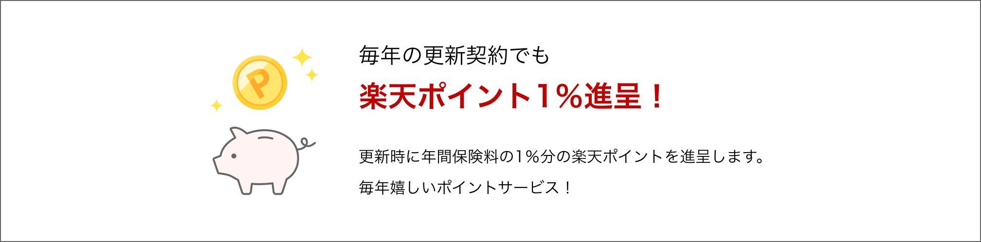 毎年の更新契約でも楽天ポイント1％進呈！更新時に年間保険料の1％分の楽天ポイントを進呈します。毎年嬉しいポイントサービス！