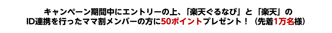 キャンペーン期間中にエントリーの上、「楽天ぐるなび」と「楽天」のID連携を行ったママ割メンバーの方に50ポイントプレゼント！(先着1万名様)