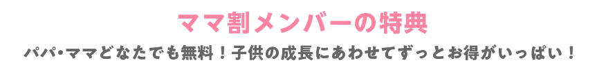 ママ割メンバーの特典 パパ・ママどなたでも無料！子供の成長にあわせてずっとお得がいっぱい！