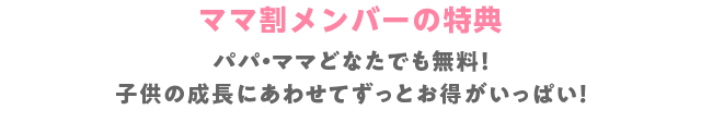 ママ割メンバーの特典 パパ・ママどなたでも無料！子供の成長にあわせてずっとお得がいっぱい！