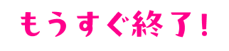 もうすぐ終了!