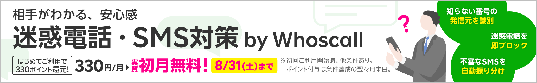 相手がわかる、安心感 迷惑電話・SMS対策 by Whoscall はじめてご利用で330ポイント還元! 330円/月 実質 初月無料! ※初回ご利用開始時、他条件あり。ポイント付与は条件達成の翌々月末日。 知らない番号の発信元を識別 迷惑電話を即ブロック 不審なSMSを自動振り分け