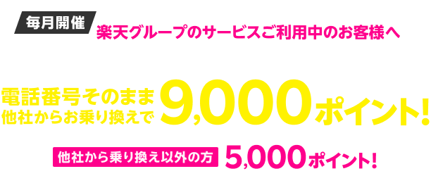 毎月開催 楽天グループのサービスご利用中のお客様へ 楽天モバイル初めてお申し込み＆本ページ経由の方限定 電話番号そのまま、他社からお乗り換えで9,000ポイント！ 他社から乗り換え以外の方5,000ポイント！