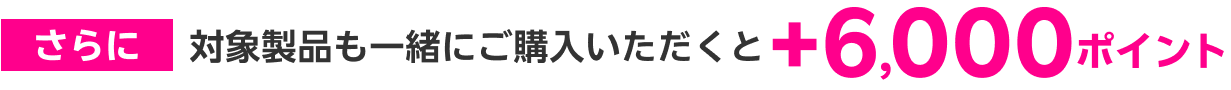 さらに 対象製品も一緒にご購入いただくと＋6,000ポイント