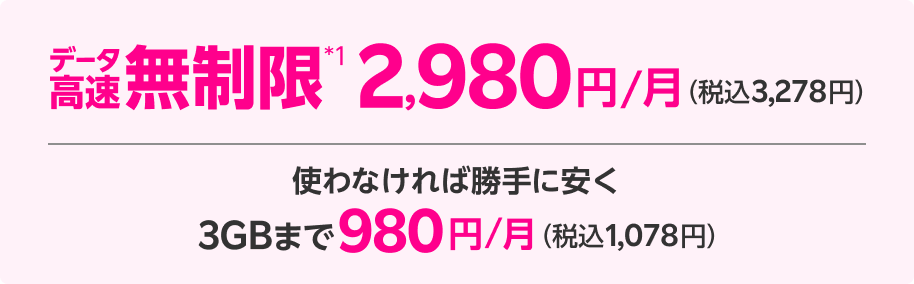 データ高速無制限*1 2,980円/月（税込3,278円） 使わなければ勝手に安く 3GBまで980円/月（税込1,078円）