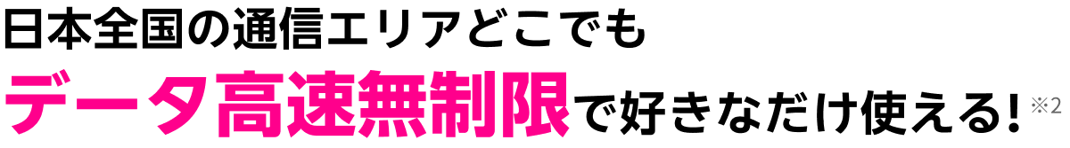 日本全国の通信エリアどこでも、データ高速無制限で好きなだけ使える！ ※2