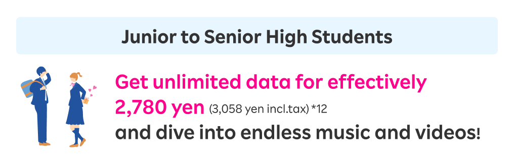 Junior to Senior High Students: Get unlimited data for effectively 2,780 yen (3,058 yen incl.tax) and dive into endless music and videos!