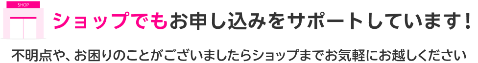 ショップでもお申し込みをサポートしています！不明点や、お困りのことがございましたらショップまでお気軽にお越しください