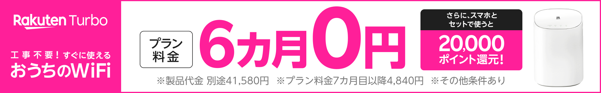 Rakuten Turbo 工事不要！！すぐに使える おうちのWi-Fi プラン料金6カ月0円 さらにスマホとセットで使うと20,000ポイント還元 ※製品代金 別途41,580円 ※プラン料金7カ月目以降4,840円 ※その他条件あり