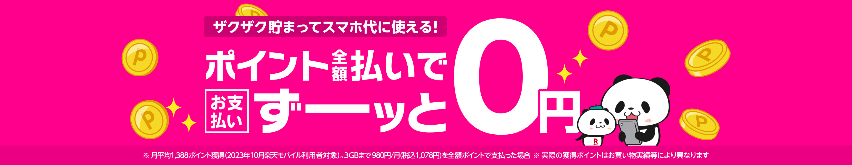 ポイントザクザク貯まってスマホ代に使える！ポイント全額支払いでスマホ料金のお支払いがずーッと0円! ※月平均1,388ポイント獲得（2023年10月楽天モバイル利用者対象） 。データ利用量3GBまで980円/月(税込1,078円)の場合 ※実際の獲得ポイントはお買い物実績等により異なります