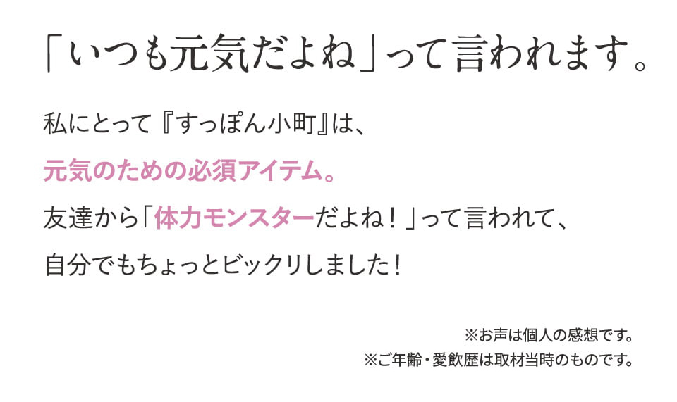 「いつも元気だよね」って言われます。私にとって 『すっぽん小町』は、元気のための必須アイテム。友達から「体力モンスターだよね！」って言われて、自分でもちょっとビックリしました！調子が良いと、いろんなことがスムーズにいくようになるのでやめるのが怖くなっちゃいますよね。※お声は個人の感想です。※ご年齢・愛飲歴は取材当時のものです。