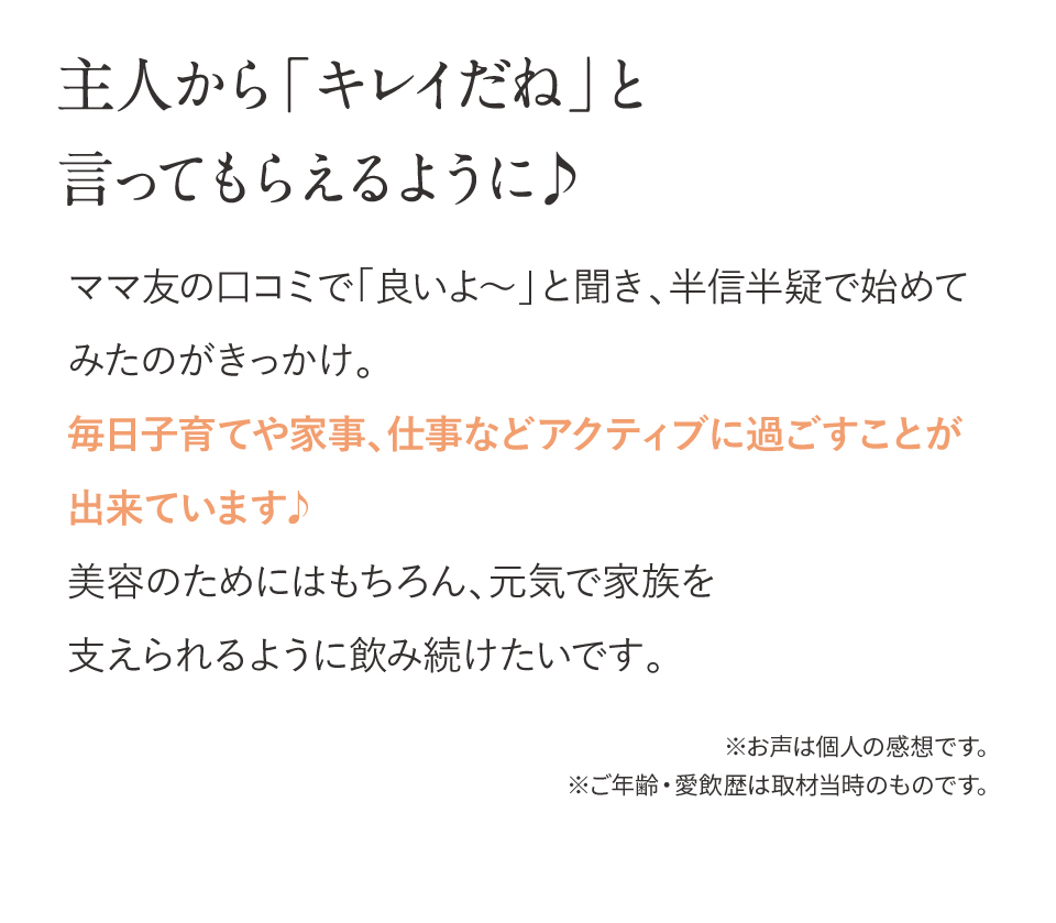 主人から「キレイだね」と言ってもらえるように♪ ママの口コミで「良いよ???」と聞き、半信半疑で始めてみたのがきっかけ。飲み始めて数日、気が付けば朝スッキリ！毎日子育てや家事、仕事などアクティブに過ごすことが出来ています♪美容のためにはもちろん、元気で家族を支えられるように飲み続けたいです。※お声は個人の感想です。※ご年齢・愛飲歴は取材当時のものです 