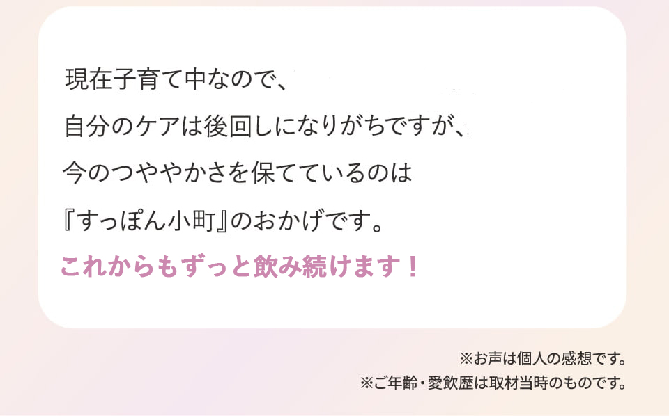 現在子育て中なので、自分のケアは後回しになりがちですが、今のつややかさを保てているのは『すっぽん小町』のおかげです。1日を通して元気に過ごせるし、今では『すっぽん小町』のない生活は考えられません。これからもずっと飲み続けます！※お声は個人の感想です。※ご年齢・愛飲歴は取材当時のものです。