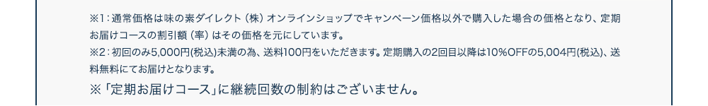 ※1：通常価格は味の素ダイレクト（株）オンラインショップでキャンペーン価格以外で購入した場合の価格となり、定期お届けコースの割引額（率）はその価格を元にしています。※2：初回のみ5,000円(税込)未満の為、送料100円をいただきます。定期購入の2回目以降は10％OFFの5,004円(税込)、送料無料にてお届けとなります。※「定期お届けコース｣に継続回数の制約はございません。