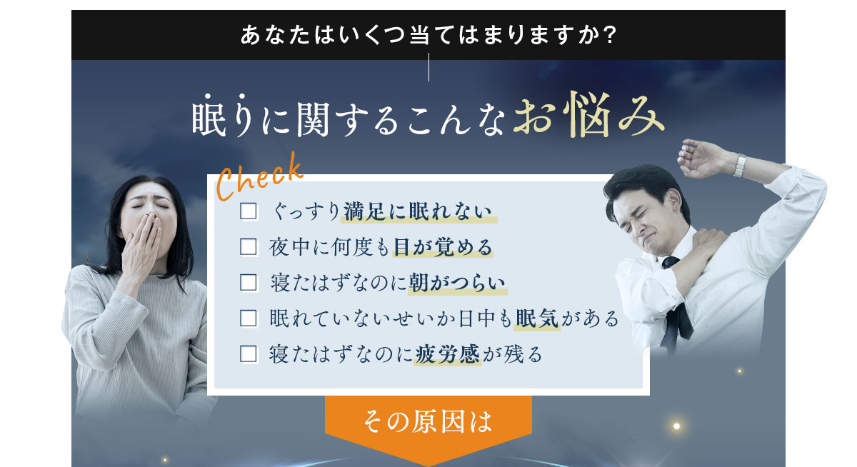 あなたはいくつ当てはまりますか？眠りに関するこんなお悩み □ ぐっすり満足に眠れない □ 夜中に何度も目が覚める □ 寝たはずなのに朝がつらい □ 眠れていないせいか日中も眠気がある □ 寝たはずなのに疲労感が残る その原因は