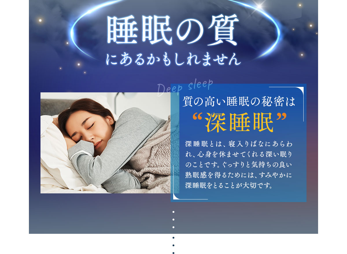 睡眠の質にあるかもしれません。質の高い睡眠の秘密は“深睡眠” 深睡眠とは、寝入りばなにあらわれ、心身を休ませてくれる深い眠りのことです。ぐっすりと気持ちの良い熟眠感を得るためには、すみやかに深睡眠をとることが大切です。