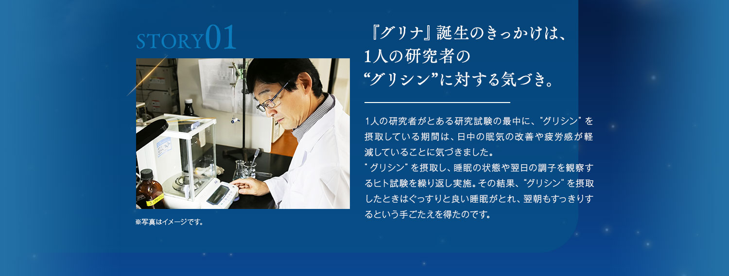 『グリナ』誕生のきっかけは、1人の研究者の“グリシン”に対する気づき。1人の研究者がとある研究試験の最中に、“グリシン”を摂取している期間は、日中の眠気の改善や疲労感が軽減していることに気づきました。”グリシン”を摂取し、睡眠の状態や翌日の調子を観察するヒト試験を繰り返し実施。その結果、“グリシン”を摂取したときはぐっすりと良い睡眠がとれ、翌朝もすっきりするという手ごたえを得たのです。