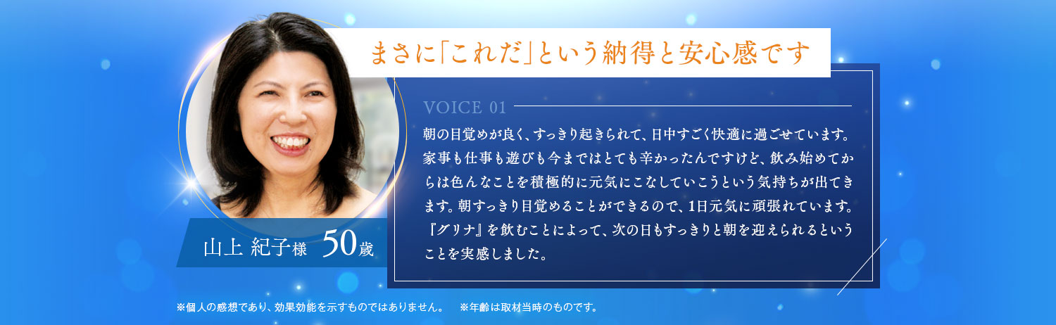 まさに「これだ」という納得と安心感です 朝の目覚めが良く、すっきり起きられて、日中すごく快適に過ごせています。家事も仕事も遊びも今まではとても辛かったんですけど、飲み始めてからは色んなことを積極的に元気にこなしていこうという気持ちが出てきます。朝すっきり目覚めることができるので、1日元気に頑張れています。『グリナ』を飲むことによって、次の日もすっきりと朝を迎えられるということを実感しました。山上 紀子様 50歳