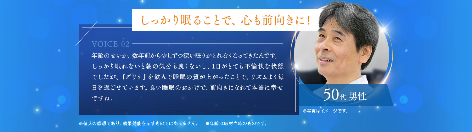 しっかり眠ることで、心も前向きに 年齢のせいか、数年前から少しずつ深い眠りがとれなくなってきたんです。しっかり眠れないと朝の気分も良くないし、1日がとても不愉快な状態でしたが、『グリナ』を飲んで睡眠の質が上がったことで、リズムよく毎日を過ごせています。良い睡眠のおかげで、前向きになれて本当に幸せですね。50代 男性