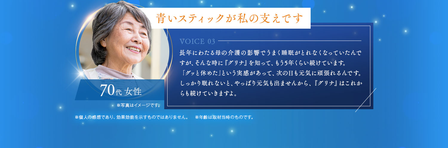 青いスティックが私の支えです 長年にわたる母の介護の影響でうまく睡眠がとれなくなっていたんですが、そんな時に『グリナ』を知って、もう5年くらい続けています。「グッと休めた｣という実感があって、次の日も元気に頑張れるんです。しっかり眠れないと、やっぱり元気も出ませんから、『グリナ』はこれからも続けていきますよ。70代 女性