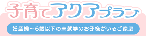 子育てアクアプラン（妊産婦～6歳以下の未就学のお子様がいるご家庭）