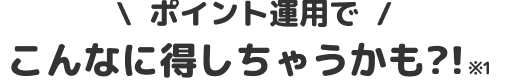 ポイント運用でこんなに得しちゃうかも？！※1