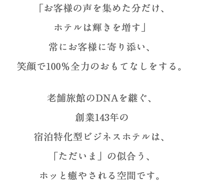 「お客様の声を集めた分だけ、 ホテルは輝きを増す」 常にお客様に寄り添い、 笑顔で100％全力のおもてなしをする。老舗旅館のDNAを継ぐ、 創業143年の 宿泊特化型ビジネスホテルは、 「ただいま」の似合う、 ホッと癒やされる空間です。 