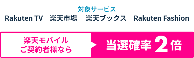 対象サービス　Rakuten TV　楽天市場　楽天ブックス　Rakuten Fashion 楽天モバイルご契約者様なら当選確率2倍